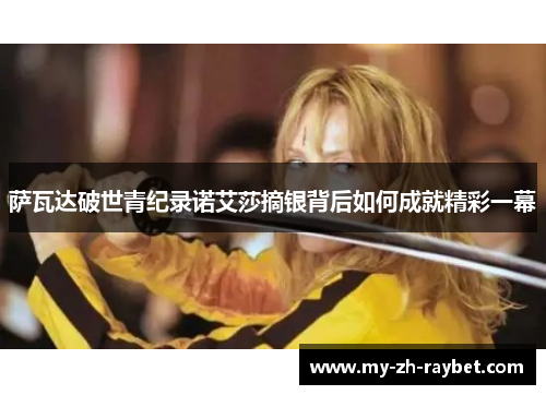 萨瓦达破世青纪录诺艾莎摘银背后如何成就精彩一幕 萨瓦达破世青纪录诺艾莎摘银背后如何成就精彩一幕