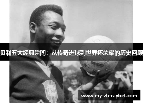 贝利五大经典瞬间：从传奇进球到世界杯荣耀的历史回顾