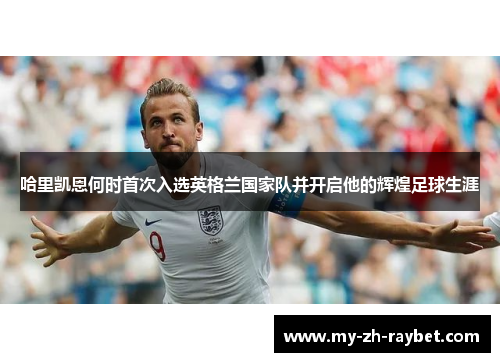 哈里凯恩何时首次入选英格兰国家队并开启他的辉煌足球生涯