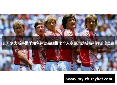 莱万多夫斯基携手知名运动品牌推出个人专属运动装备引领潮流风尚 莱万多夫斯基携手知名运动品牌推出个人专属运动装备引领潮流风尚