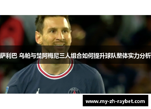 萨利巴 乌帕与楚阿梅尼三人组合如何提升球队整体实力分析 萨利巴 乌帕与楚阿梅尼三人组合如何提升球队整体实力分析