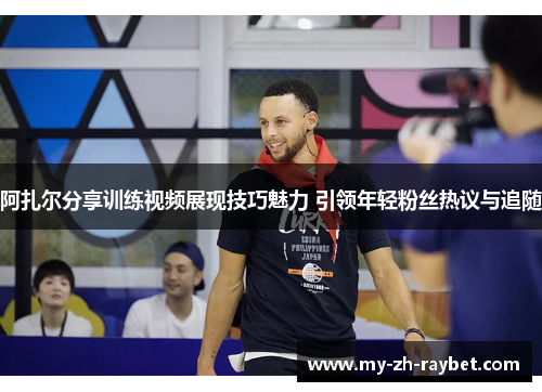 阿扎尔分享训练视频展现技巧魅力 引领年轻粉丝热议与追随
