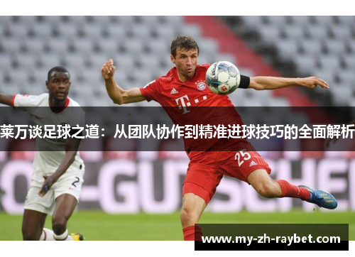 莱万谈足球之道：从团队协作到精准进球技巧的全面解析