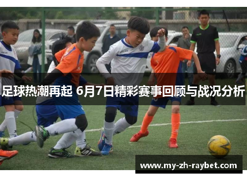 足球热潮再起 6月7日精彩赛事回顾与战况分析