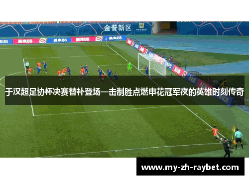 于汉超足协杯决赛替补登场一击制胜点燃申花冠军夜的英雄时刻传奇