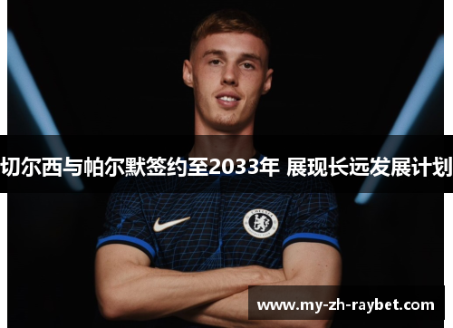 切尔西与帕尔默签约至2033年 展现长远发展计划 切尔西与帕尔默签约至2033年 展现长远发展计划