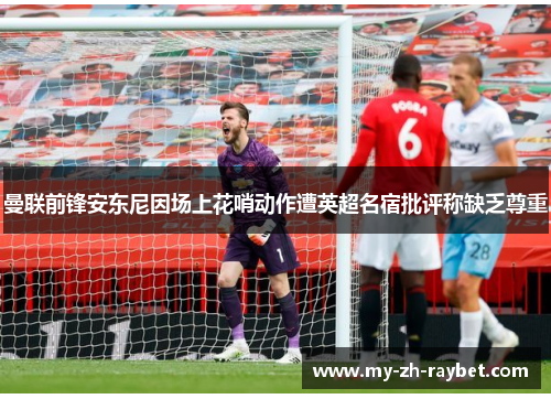 曼联前锋安东尼因场上花哨动作遭英超名宿批评称缺乏尊重